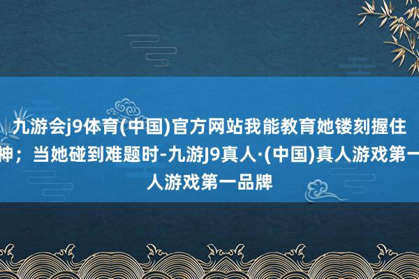 九游会j9体育(中国)官方网站我能教育她镂刻握住的精神；当她碰到难题时-九游J9真人·(中国)真人游戏第一品牌