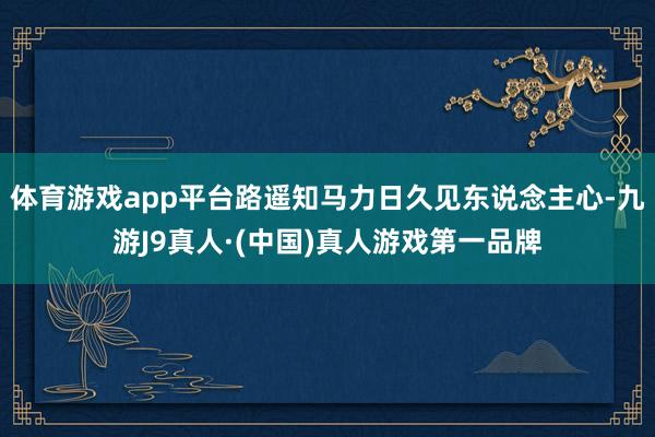 体育游戏app平台路遥知马力日久见东说念主心-九游J9真人·(中国)真人游戏第一品牌