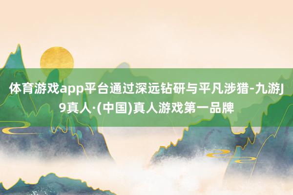 体育游戏app平台通过深远钻研与平凡涉猎-九游J9真人·(中国)真人游戏第一品牌