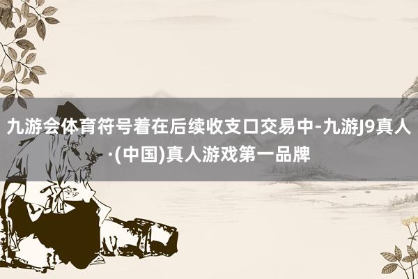 九游会体育符号着在后续收支口交易中-九游J9真人·(中国)真人游戏第一品牌