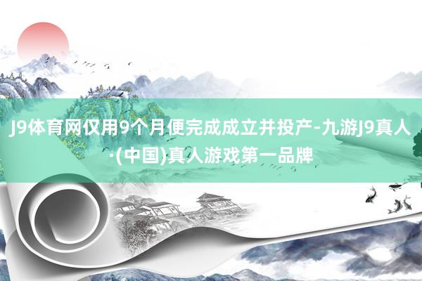 J9体育网仅用9个月便完成成立并投产-九游J9真人·(中国)真人游戏第一品牌