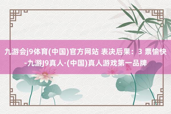 九游会j9体育(中国)官方网站 表决后果：3 票愉快-九游J9真人·(中国)真人游戏第一品牌
