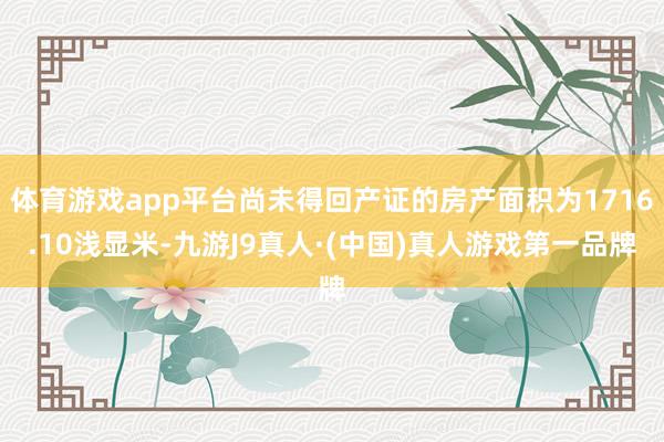 体育游戏app平台尚未得回产证的房产面积为1716.10浅显米-九游J9真人·(中国)真人游戏第一品牌