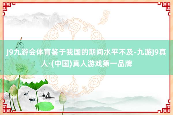 J9九游会体育鉴于我国的期间水平不及-九游J9真人·(中国)真人游戏第一品牌