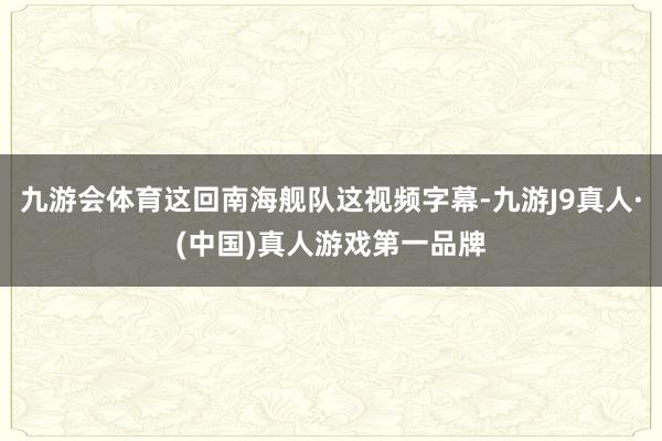九游会体育这回南海舰队这视频字幕-九游J9真人·(中国)真人游戏第一品牌