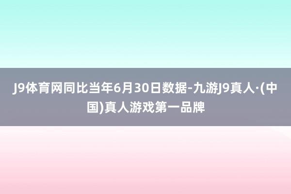 J9体育网同比当年6月30日数据-九游J9真人·(中国)真人游戏第一品牌