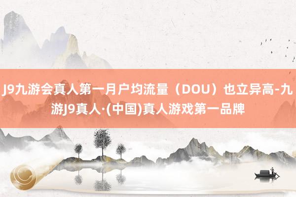 J9九游会真人第一月户均流量（DOU）也立异高-九游J9真人·(中国)真人游戏第一品牌