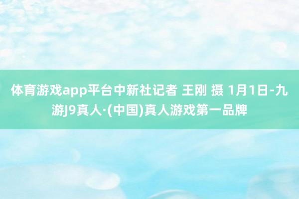 体育游戏app平台中新社记者 王刚 摄 1月1日-九游J9真人·(中国)真人游戏第一品牌