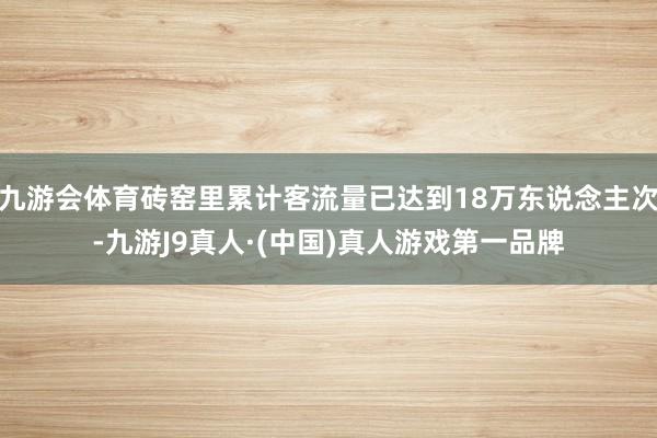 九游会体育砖窑里累计客流量已达到18万东说念主次-九游J9真人·(中国)真人游戏第一品牌