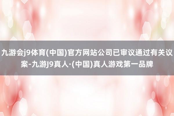 九游会j9体育(中国)官方网站公司已审议通过有关议案-九游J9真人·(中国)真人游戏第一品牌