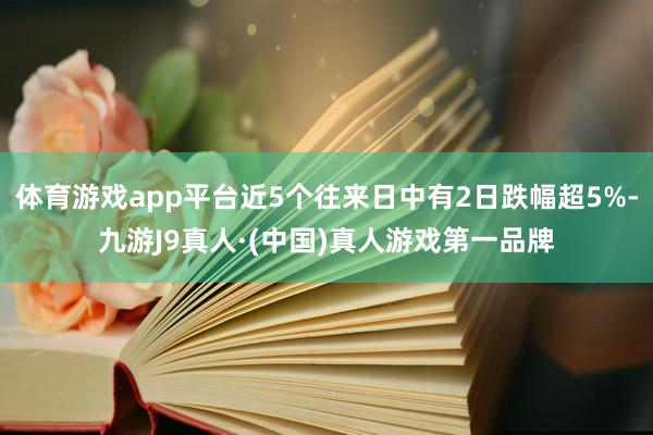 体育游戏app平台近5个往来日中有2日跌幅超5%-九游J9真人·(中国)真人游戏第一品牌