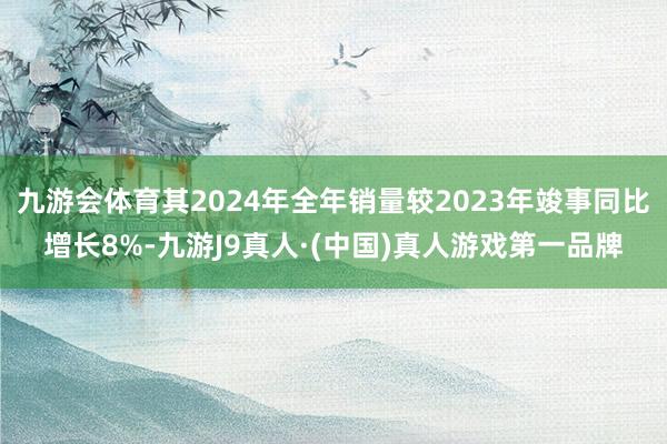 九游会体育其2024年全年销量较2023年竣事同比增长8%-九游J9真人·(中国)真人游戏第一品牌