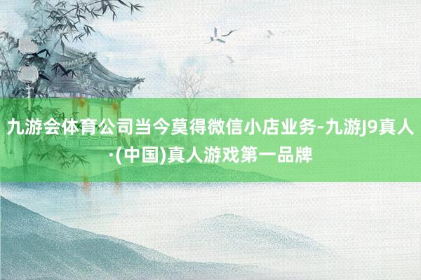 九游会体育公司当今莫得微信小店业务-九游J9真人·(中国)真人游戏第一品牌