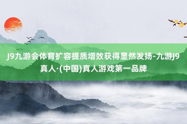 J9九游会体育扩容提质增效获得显然发扬-九游J9真人·(中国)真人游戏第一品牌