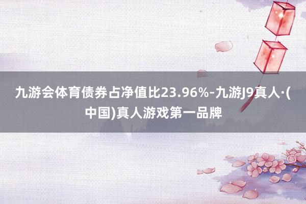 九游会体育债券占净值比23.96%-九游J9真人·(中国)真人游戏第一品牌