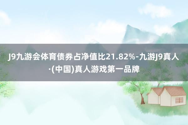 J9九游会体育债券占净值比21.82%-九游J9真人·(中国)真人游戏第一品牌