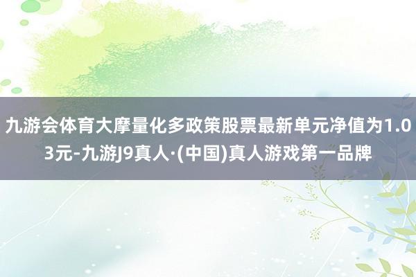 九游会体育大摩量化多政策股票最新单元净值为1.03元-九游J9真人·(中国)真人游戏第一品牌