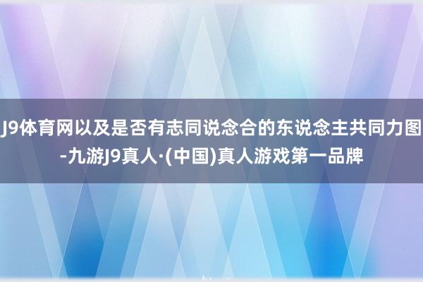 J9体育网以及是否有志同说念合的东说念主共同力图-九游J9真人·(中国)真人游戏第一品牌