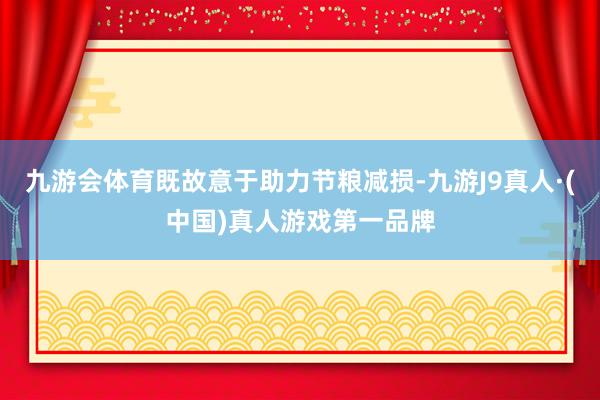 九游会体育既故意于助力节粮减损-九游J9真人·(中国)真人游戏第一品牌