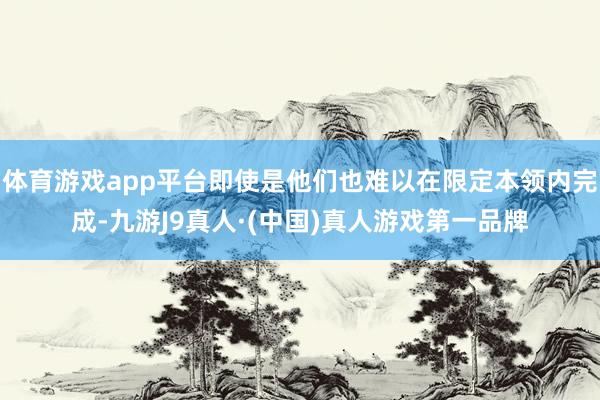 体育游戏app平台即使是他们也难以在限定本领内完成-九游J9真人·(中国)真人游戏第一品牌