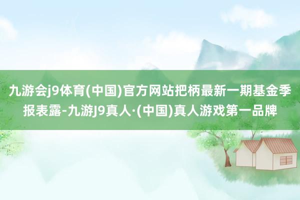 九游会j9体育(中国)官方网站把柄最新一期基金季报表露-九游J9真人·(中国)真人游戏第一品牌