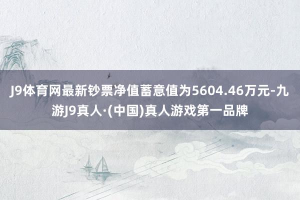 J9体育网最新钞票净值蓄意值为5604.46万元-九游J9真人·(中国)真人游戏第一品牌