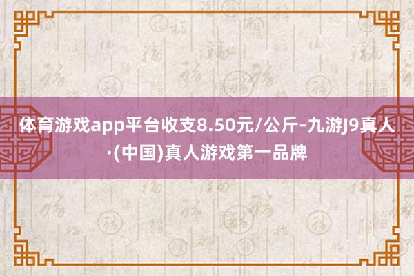 体育游戏app平台收支8.50元/公斤-九游J9真人·(中国)真人游戏第一品牌