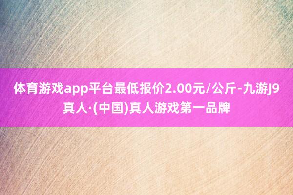 体育游戏app平台最低报价2.00元/公斤-九游J9真人·(中国)真人游戏第一品牌