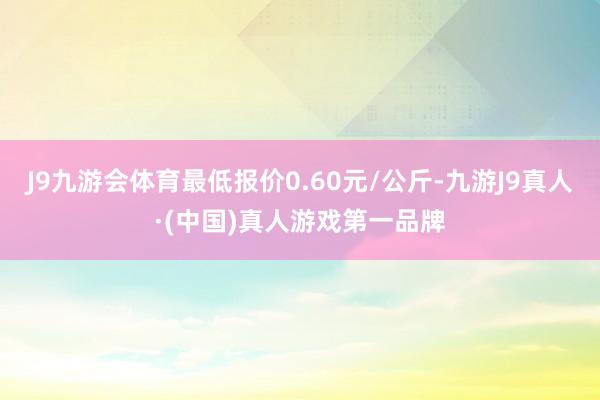 J9九游会体育最低报价0.60元/公斤-九游J9真人·(中国)真人游戏第一品牌
