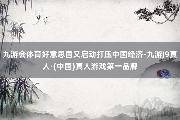九游会体育好意思国又启动打压中国经济-九游J9真人·(中国)真人游戏第一品牌
