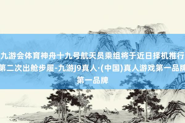 九游会体育神舟十九号航天员乘组将于近日择机推行第二次出舱步履-九游J9真人·(中国)真人游戏第一品牌