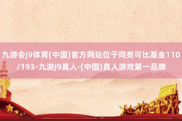 九游会j9体育(中国)官方网站位于同类可比基金110/193-九游J9真人·(中国)真人游戏第一品牌