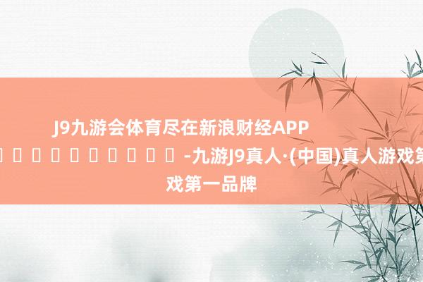 J9九游会体育尽在新浪财经APP            													-九游J9真人·(中国)真人游戏第一品牌