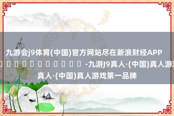 九游会j9体育(中国)官方网站尽在新浪财经APP            													-九游J9真人·(中国)真人游戏第一品牌