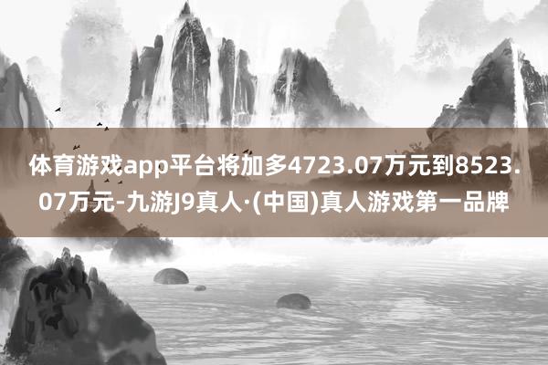 体育游戏app平台将加多4723.07万元到8523.07万元-九游J9真人·(中国)真人游戏第一品牌