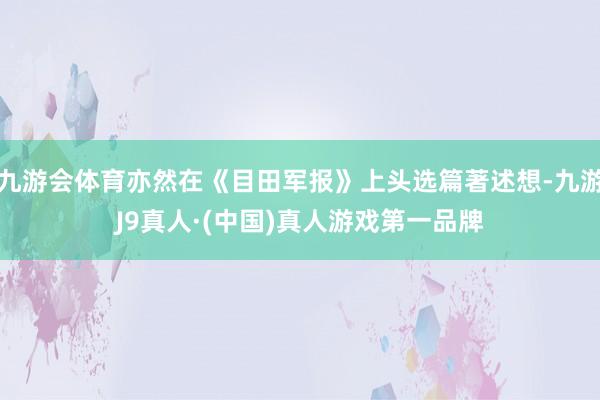九游会体育亦然在《目田军报》上头选篇著述想-九游J9真人·(中国)真人游戏第一品牌