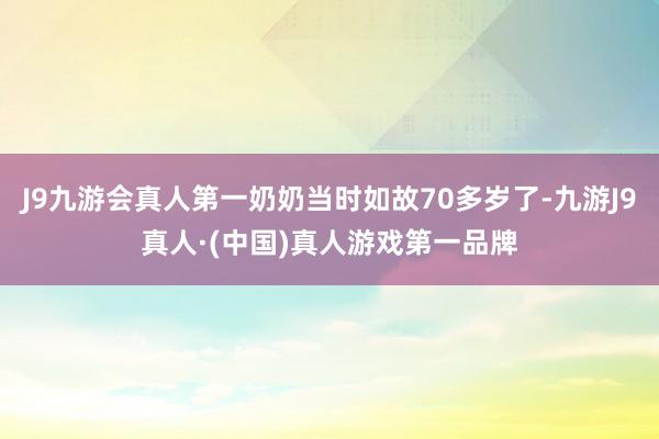 J9九游会真人第一奶奶当时如故70多岁了-九游J9真人·(中国)真人游戏第一品牌