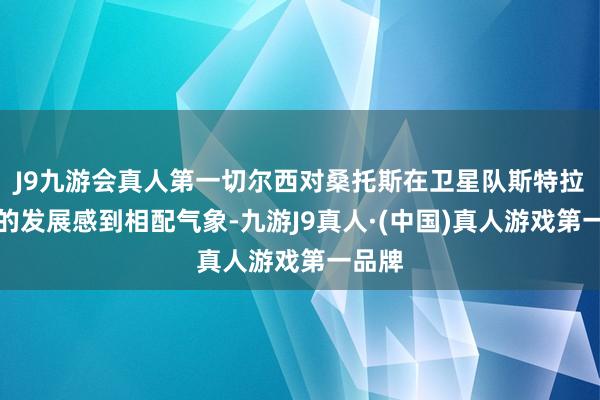 J9九游会真人第一切尔西对桑托斯在卫星队斯特拉斯堡的发展感到相配气象-九游J9真人·(中国)真人游戏第一品牌