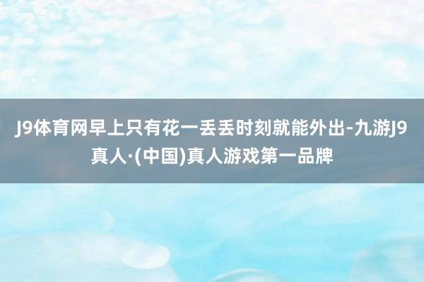 J9体育网早上只有花一丢丢时刻就能外出-九游J9真人·(中国)真人游戏第一品牌