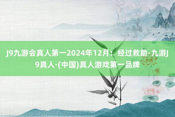 J9九游会真人第一2024年12月：经过救助-九游J9真人·(中国)真人游戏第一品牌