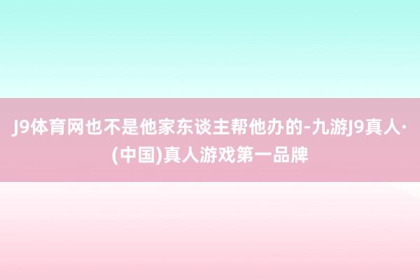 J9体育网也不是他家东谈主帮他办的-九游J9真人·(中国)真人游戏第一品牌