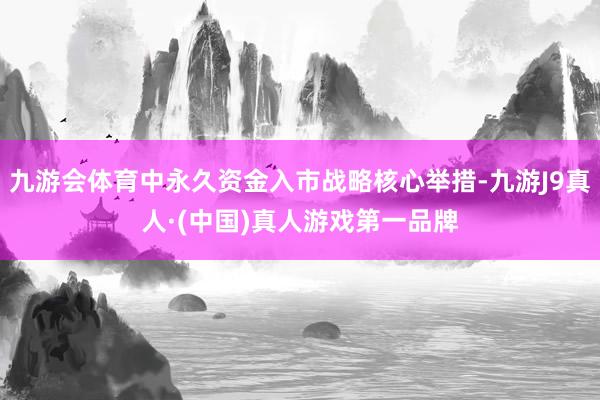 九游会体育中永久资金入市战略核心举措-九游J9真人·(中国)真人游戏第一品牌