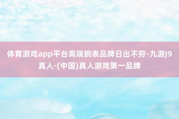 体育游戏app平台高端腕表品牌日出不穷-九游J9真人·(中国)真人游戏第一品牌