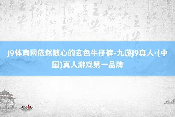 J9体育网依然随心的玄色牛仔裤-九游J9真人·(中国)真人游戏第一品牌