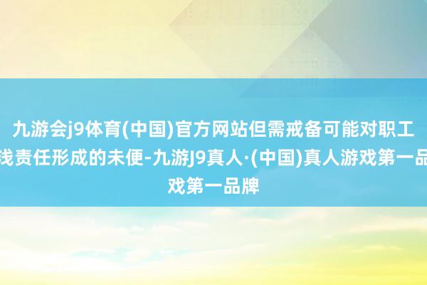 九游会j9体育(中国)官方网站但需戒备可能对职工肤浅责任形成的未便-九游J9真人·(中国)真人游戏第一品牌
