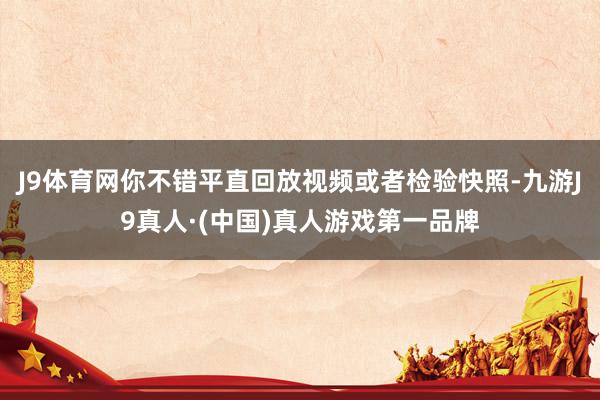 J9体育网你不错平直回放视频或者检验快照-九游J9真人·(中国)真人游戏第一品牌