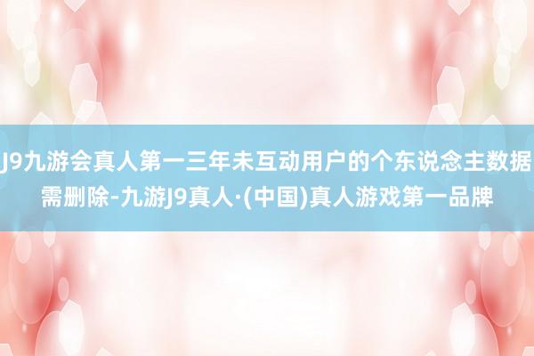 J9九游会真人第一三年未互动用户的个东说念主数据需删除-九游J9真人·(中国)真人游戏第一品牌