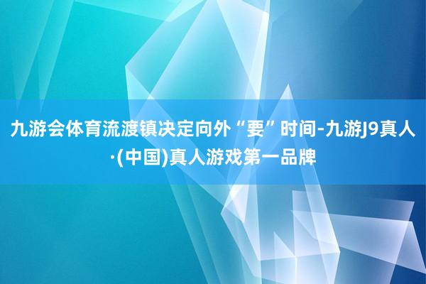 九游会体育流渡镇决定向外“要”时间-九游J9真人·(中国)真人游戏第一品牌
