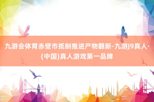 九游会体育赤壁市抵制推进产物翻新-九游J9真人·(中国)真人游戏第一品牌