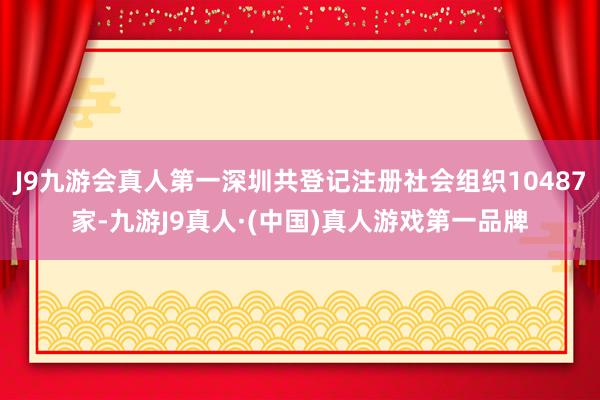 J9九游会真人第一深圳共登记注册社会组织10487家-九游J9真人·(中国)真人游戏第一品牌